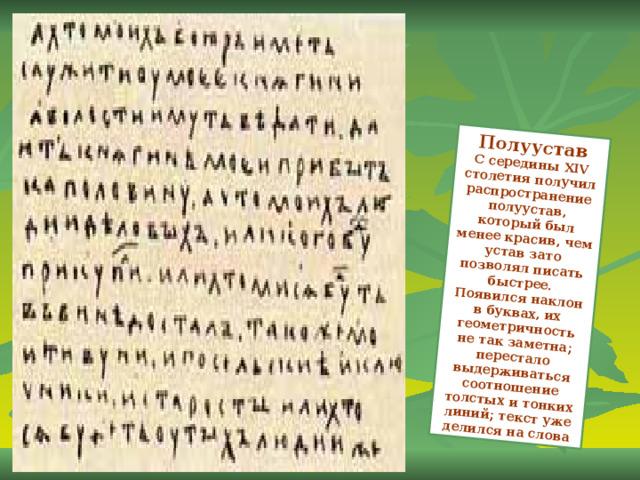 Полуустав С середины XIV столетия получил распространение полуустав, который был менее красив, чем устав зато позволял писать быстрее. Появился наклон в буквах, их геометричность не так заметна; перестало выдерживаться соотношение толстых и тонких линий; текст уже делился на слова 