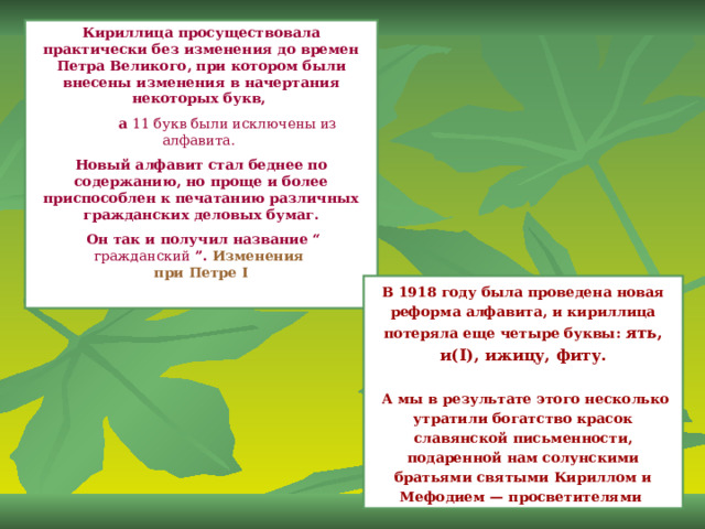 Кириллица просуществовала практически без изменения до времен Петра Великого, при котором были внесены изменения в начертания некоторых букв,  а 11 букв были исключены из алфавита.  Новый алфавит стал беднее по содержанию, но проще и более приспособлен к печатанию различных гражданских деловых бумаг.  Он так и получил название “ гражданский ”.  Изменения  при Петре I  В 1918 году была проведена новая реформа алфавита, и кириллица потеряла еще четыре буквы: ять, и(I), ижицу, фиту.   А мы в результате этого несколько утратили богатство красок славянской письменности, подаренной нам солунскими братьями святыми Кириллом и Мефодием — просветителями 