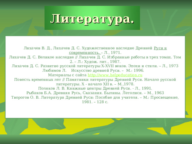 Литература. Лихачев В. Д., Лихачев Д. С. Художественное наследие Древней  Руси и современность.  – Л., 1971. Лихачев Д. С. Великое наследие // Лихачев Д. С. Избранные работы в трех томах. Том 2. – Л.: Худож. лит., 1987. Лихачев Д. С. Развитие русской литературы X-XVII веков. Эпохи и стили. – Л., 1973 Любимов Л.    Искусство древней Руси. –  М.: 1996.    Материалы с сайта  http://www.helpeducation.ru Повесть временных лет // Памятники литературы Древней Руси. Начало русской литературы. X - начало XII в. – М.,1978. Поляков Л. В. Книжные центры Древней Руси. - Л., 1991. Рыбаков Б.А. Древняя Русь, Сказания. Былины. Летописи. – М., 1963 Творогов О. В. Литература Древней Руси: Пособие для учителя. – М.: Просвещение, 1981. – 128 с. 