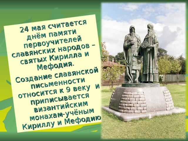  24 мая считается днём памяти первоучителей славянских народов – святых Кирилла и Мефодия. Создание славянской письменности относится к 9 веку и приписывается византийским монахам-учёным Кириллу и Мефодию. 