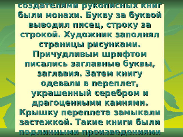 На Руси первыми создателями рукописных книг были монахи. Букву за буквой выводил писец, строку за строкой. Художник заполнял страницы рисунками. Причудливым шрифтом писались заглавные буквы, заглавия. Затем книгу одевали в переплет, украшенный серебром и драгоценными камнями. Крышку переплета замыкали застежкой. Такие книги были подлинными произведениями искусства . 