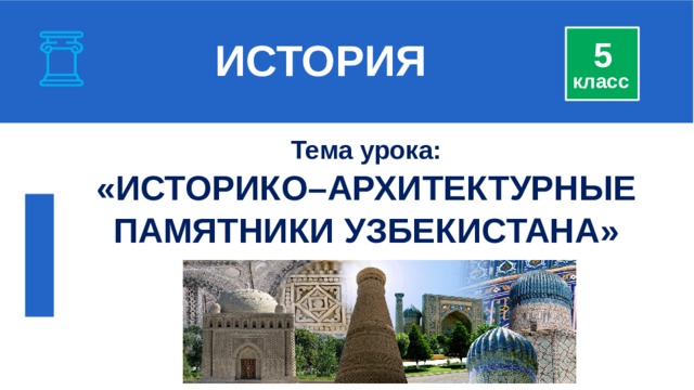  ИСТОРИЯ 5 класс Тема урока: « ИСТОРИКО–АРХИТЕКТУРНЫЕ ПАМЯТНИКИ УЗБЕКИСТАНА » 