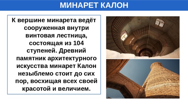 МИНАРЕТ КАЛОН К вершине минарета ведёт сооруженная внутри винтовая лестница, состоящая из 104 ступеней. Древний памятник архитектурного искусства минарет Калон незыблемо стоит до сих пор, восхищая всех своей красотой и величием. 