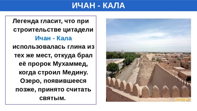 ИЧАН - КАЛА Легенда гласит, что при строительстве цитадели Ичан - Кала использовалась глина из тех же мест, откуда брал её пророк Мухаммед, когда строил Медину. Озеро, появившееся позже, принято считать святым.  