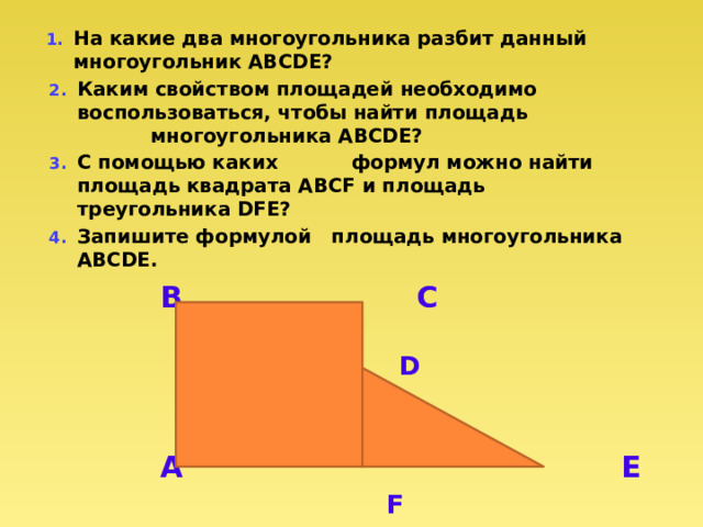 На какие два многоугольника разбит данный многоугольник ABCDE? Каким свойством площадей необходимо воспользоваться, чтобы найти площадь многоугольника ABCDE? С помощью каких формул можно найти площадь квадрата ABCF и площадь треугольника DFE? Запишите формулой площадь многоугольника ABCDE.  В С  D  A E   F 