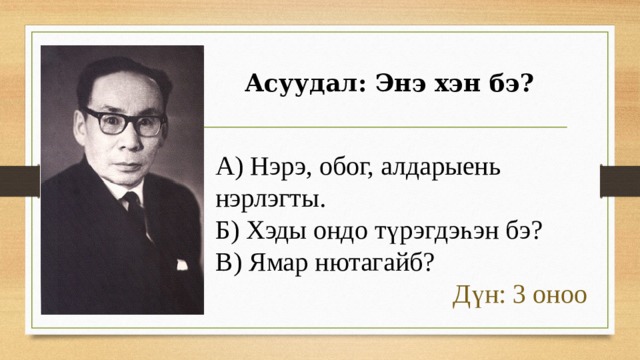 Асуудал: Энэ хэн бэ? А) Нэрэ, обог, алдарыень нэрлэгты. Б) Хэды ондо түрэгдэһэн бэ? В) Ямар нютагайб? Дүн: 3 оноо 