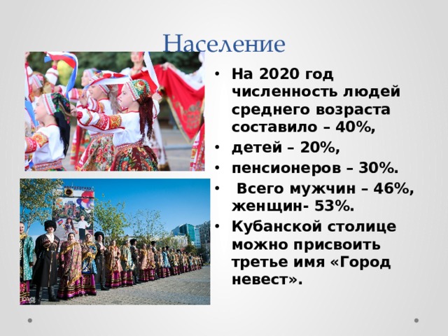 Население На 2020 год численность людей среднего возраста составило – 40%, детей – 20%, пенсионеров – 30%.  Всего мужчин – 46%, женщин- 53%. Кубанской столице можно присвоить третье имя «Город невест». 