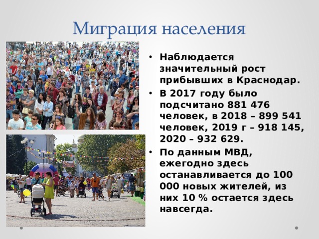 Миграция населения Наблюдается значительный рост прибывших в Краснодар. В 2017 году было подсчитано 881 476 человек, в 2018 – 899 541 человек, 2019 г – 918 145, 2020 – 932 629. По данным МВД, ежегодно здесь останавливается до 100 000 новых жителей, из них 10 % остается здесь навсегда. 