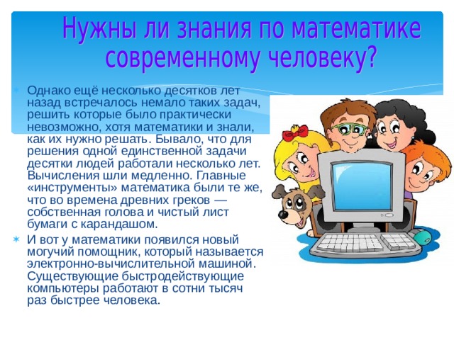 Однако ещё несколько десятков лет назад встречалось немало таких задач, решить которые было практически невозможно, хотя математики и знали, как их нужно решать. Бывало, что для решения одной единственной задачи десятки людей работали несколько лет. Вычисления шли медленно. Главные «инструменты» математика были те же, что во времена древних греков — собственная голова и чистый лист бумаги с карандашом. И вот у математики появился новый могучий помощник, который называется электронно-вычислительной машиной. Существующие быстродействующие компьютеры работают в сотни тысяч раз быстрее человека. 