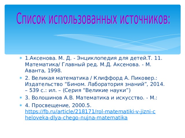 1.Аксенова. М. Д. - Энциклопедия для детей.Т. 11. Математика/ Главный ред. М.Д. Аксенова. - М. Аванта, 1998. 2. Великая математика / Клиффорд А. Пиковер.: Издательство “Бином. Лаборатория знаний”, 2014. – 539 с.: ил. – (Серия “Великие науки”) 3. Волошинов А.В. Математика и искусство. - М.: 4. Просвещение, 2000.5. https://fb.ru/article/218171/rol-matematiki-v-jizni-cheloveka-dlya-chego-nujna-matematika   