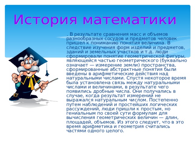   . В результате сравнения масс и объемов разнообразных сосудов и предметов человек пришел к пониманию понятия величина. В следствие изучения форм изделий и предметов, зданий и земельных участков и т.д. люди сформировали понятие геометрической фигуры, являющейся частью геометрического (буквально означает — измерение земли) пространства, сформированные абстрактные понятия были введены в арифметические действия над натуральными числами. Спустя некоторое время была установлена связь между натуральными числами и величинами, в результате чего появились дробные числа. Они получались в случае, когда результат измерений не выражался натуральным числом. Постепенно путем наблюдений и простейших логических рассуждений, люди пришли к простым, но гениальным по своей сути формулам для вычисления геометрических величин — длин, площадей, объемов. Из этого следует, что в это время арифметика и геометрия считались частями одного целого. 
