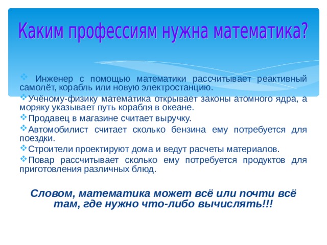  Инженер с помощью математики рассчитывает реактивный самолёт, корабль или новую электростанцию. Учёному-физику математика открывает законы атомного ядра, а моряку указывает путь корабля в океане. Продавец в магазине считает выручку. Автомобилист считает сколько бензина ему потребуется для поездки. Строители проектируют дома и ведут расчеты материалов. Повар рассчитывает сколько ему потребуется продуктов для приготовления различных блюд.  Словом, математика может всё или почти всё там, где нужно что-либо вычислять!!!  