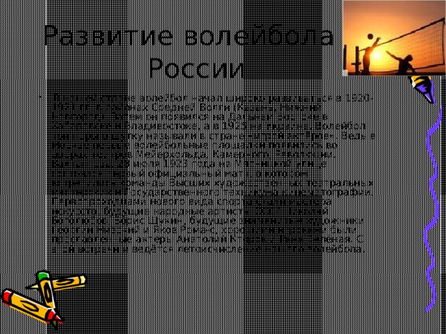 Развитие волейбола в России   В нашей стране волейбол начал широко развиваться в 1920-1921 гг. в районах Средней Волги (Казань, Нижний Новгород). Затем он появился на Дальнем Востоке в Хабаровске и Владивостоке, а в 1925 на Украине. Волейбол той поры в шутку называли в стране «игрой актёров». Ведь в Москве первые волейбольные площадки появились во дворах театров Мейерхольда, Камерного, Революции, Вахтангова. 28 июля 1923 года на Мясницкой улице состоялся первый официальный матч, в котором встретились команды Высших художественных театральных мастерских и Государственного техникума кинематографии. Первопроходцами нового вида спорта стали мастера искусств, будущие народные артисты СССР Николай Боголюбов, Борис Щукин, будущие знаменитые художники Георгий Нивский и Яков Рома-с, хорошими игроками были прославленные актёры Анатолий Кторов и Рана Зелёная. С этой встречи и ведётся летоисчисление нашего волейбола. 