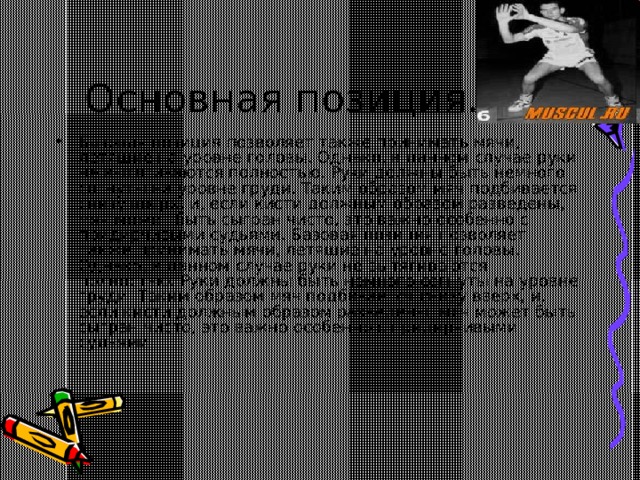 Основная позиция. Базовая позиция позволяет также принимать мячи, летящие на уровне головы. Однако, в данном случае руки не вытягиваются полностью. Руки должны быть немного согнуты на уровне груди. Таким образом мяч подбивается снизу вверх, и, если кисти должным образом разведены, мяч может быть сыгран чисто, это важно особенно с придирчивыми судьями. Базовая позиция позволяет также принимать мячи, летящие на уровне головы. Однако, в данном случае руки не вытягиваются полностью. Руки должны быть немного согнуты на уровне груди. Таким образом мяч подбивается снизу вверх, и, если кисти должным образом разведены, мяч может быть сыгран чисто, это важно особенно с придирчивыми судьями.   