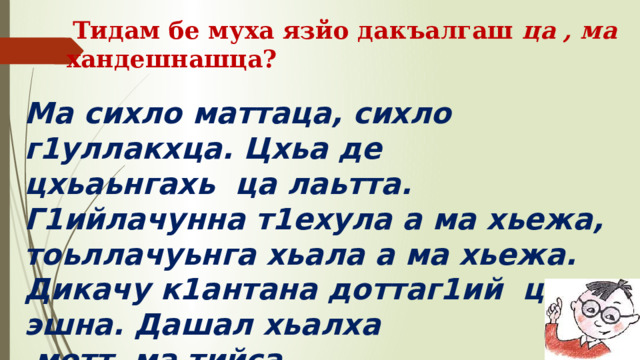  Тидам бе муха язйо дакъалгаш ца , ма хандешнашца? Ма сихло маттаца, сихло г1уллакхца. Цхьа де цхьаьнгахь  ца лаьтта. Г1ийлачунна т1ехула а ма хьежа, тоьллачуьнга хьала а ма хьежа. Дикачу к1антана доттаг1ий  ца  эшна. Дашал хьалха  мотт  ма тийса. 