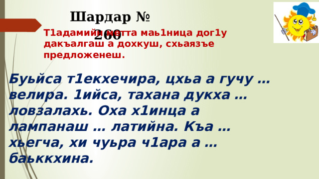 Шардар № 260 Т1адамийн метта маь1ница дог1у дакъалгаш а дохкуш, схьаязъе предложенеш. Буьйса т1екхечира, цхьа а гучу … велира. 1ийса, тахана дукха … ловзалахь. Оха х1инца а лампанаш … латийна. Къа … хьегча, хи чуьра ч1ара а … баьккхина.     