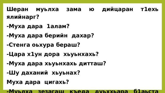 Шеран муьлха зама ю дийцаран т1ехь ялийнарг? -Муха дара 1алам? -Муха дара берийн дахар? -Стенга оьхура бераш? -Цара х1ун дора хьуьнхахь? -Муха дара хьуьнхахь дитташ? -Шу даханий хьуьнах? Муха дара цигахь? -Муьлха зезагаш къеда дуьххьара б1аьста хьала? 