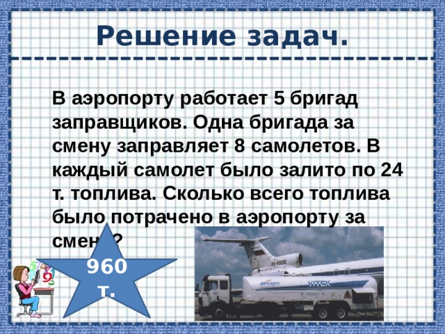 Решение задач. В аэропорту работает 5 бригад заправщиков. Одна бригада за смену заправляет 8 самолетов. В каждый самолет было залито по 24 т. топлива. Сколько всего топлива было потрачено в аэропорту за смену? 960т. 