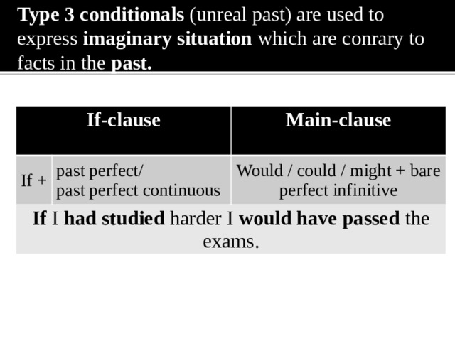 Type 3 conditionals (unreal past) are used to express imaginary situation which are conrary to facts in the past. If-clause If + Main-clause past perfect/ If I had studied harder I would have passed the exams.  past perfect continuous Would / could / might + bare perfect infinitive 