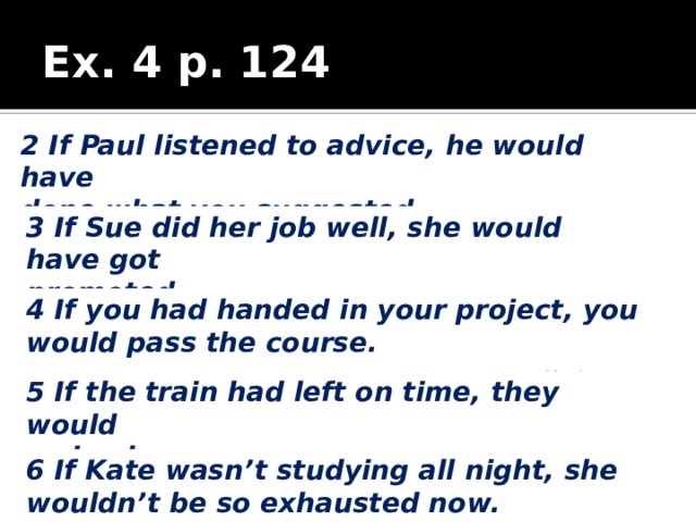 Ex. 4 p. 124 2 If Paul listened to advice, he would have done what you suggested. 3 If Sue did her job well, she would have got promoted. 4 If you had handed in your project, you would pass the course. 5 If the train had left on time, they would arrive by now. 6 If Kate wasn’t studying all night, she wouldn’t be so exhausted now. 