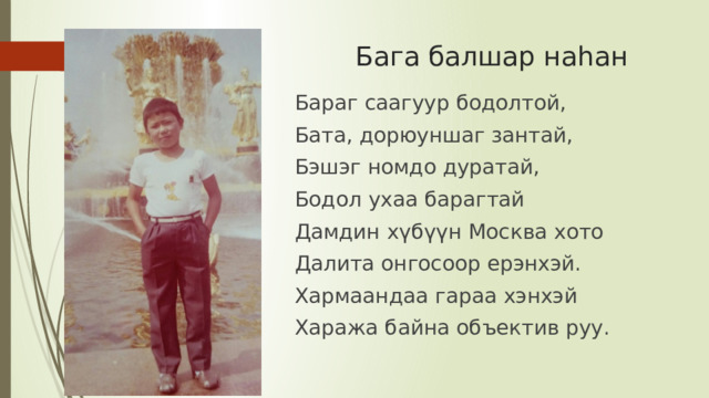 Бага балшар наһан Бараг саагуур бодолтой, Бата, дорюуншаг зантай, Бэшэг номдо дуратай, Бодол ухаа барагтай Дамдин хүбүүн Москва хото Далита онгосоор ерэнхэй. Хармаандаа гараа хэнхэй Хаража байна объектив руу. 