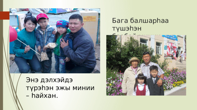 Бага балшарһаа түшэһэн  баабай минии – һайхан.   Энэ дэлхэйдэ түрэһэн эжы минии – һайхан. 