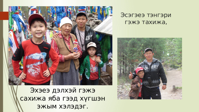 Эсэгэеэ тэнгэри гэжэ тахижа, Эхэеэ дэлхэй гэжэ сахижа яба гээд хүгшэн эжым хэлэдэг. 