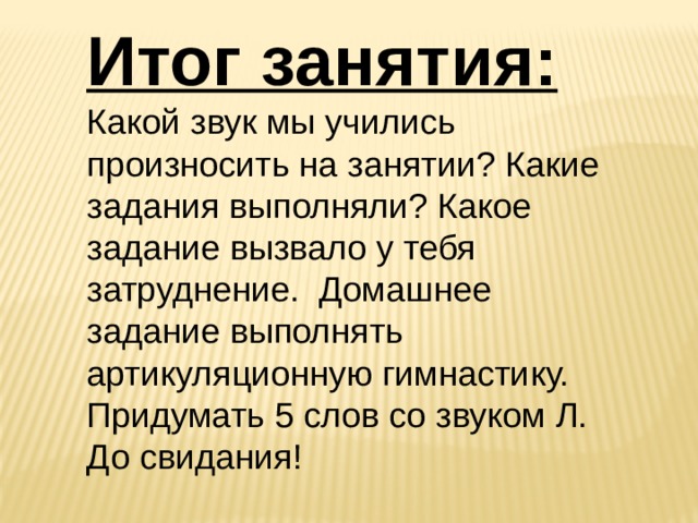 Итог занятия: Какой звук мы учились произносить на занятии? Какие задания выполняли? Какое задание вызвало у тебя затруднение. Домашнее задание выполнять артикуляционную гимнастику. Придумать 5 слов со звуком Л. До свидания! 
