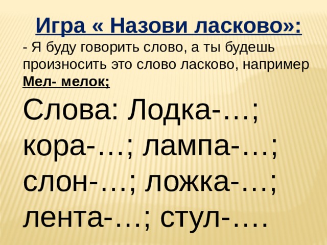 Игра « Назови ласково»: - Я буду говорить слово, а ты будешь произносить это слово ласково, например Мел- мелок; Слова: Лодка-…; кора-…; лампа-…; слон-…; ложка-…; лента-…; стул-…. 