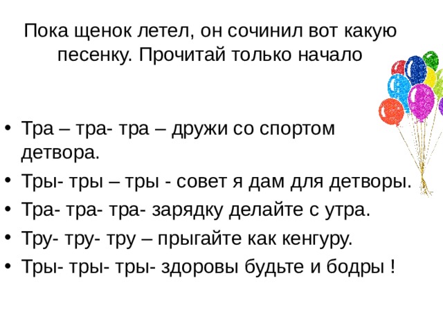 Пока щенок летел , он сочинил вот какую песенку. Прочитай только начало Тра – тра- тра – дружи со спортом детвора. Тры- тры – тры - совет я дам для детворы. Тра- тра- тра- зарядку делайте с утра. Тру- тру- тру – прыгайте как кенгуру. Тры- тры- тры- здоровы будьте и бодры ! 
