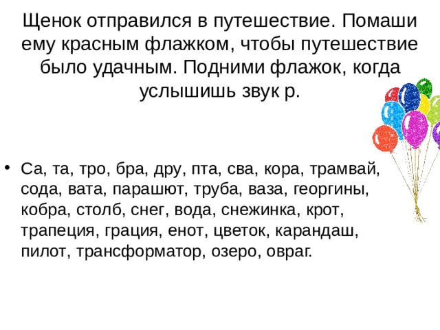 Щенок отправился в путешествие. Помаши ему красным флажком , чтобы путешествие было удачным. Подними флажок , когда услышишь звук р. Са , та , тро , бра , дру , пта , сва , кора , трамвай , сода , вата , парашют , труба , ваза , георгины , кобра , столб , снег , вода , снежинка , крот , трапеция , грация , енот , цветок , карандаш , пилот , трансформатор , озеро , овраг. 