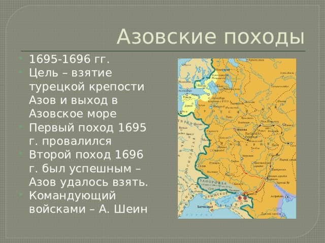 Азовские походы 1695-1696 гг. Цель – взятие турецкой крепости Азов и выход в Азовское море Первый поход 1695 г. провалился Второй поход 1696 г. был успешным – Азов удалось взять. Командующий войсками – А. Шеин 