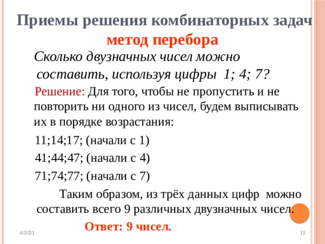  Приемы решения комбинаторных задач  метод перебора  Сколько двузначных чисел можно составить, используя цифры 1; 4; 7?  Решение: Для того, чтобы не пропустить и не повторить ни одного из чисел, будем выписывать их в порядке возрастания:  11;14;17; (начали с 1)  41;44;47; (начали с 4)  71;74;77; (начали с 7)  Таким образом, из трёх данных цифр можно составить всего 9 различных двузначных чисел.  Ответ: 9 чисел. 