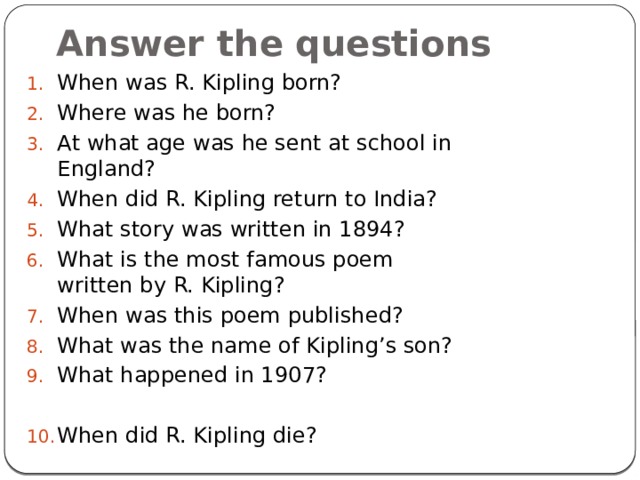 Answer the questions When was R. Kipling born? Where was he born? At what age was he sent at school in England? When did R. Kipling return to India? What story was written in 1894? What is the most famous poem written by R. Kipling? When was this poem published? What was the name of Kipling’s son? What happened in 1907? When did R. Kipling die? 