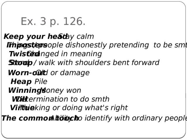 Ex. 3 p. 126. Keep your head Stay calm Imposters Things / people dishonestly pretending to be smth else Twisted Changed in meaning Stoop Stand / walk with shoulders bent forward Old or damage Worn-out Heap Pile Winnings Money won Will Determination to do smth Virtue Thinking or doing what's right The common touch Ability to identify with ordinary people 
