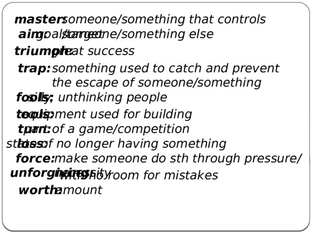 master: someone/something that controls someone/something else goal/target aim: great success triumph: something used to catch and prevent the escape of someone/something trap: fools: silly, unthinking people tools: equipment used for building turn: part of a game/competition loss: state of no longer having something force: make someone do sth through pressure/ necessity unforgiving: with no room for mistakes worth: amount 