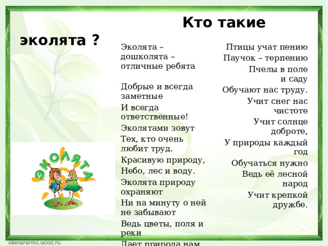  Кто такие эколята ? Эколята – дошколята – отличные ребята Добрые и всегда заметные Птицы учат пению И всегда ответственные! Паучок – терпению Эколятами зовут  Пчелы в поле и саду Тех, кто очень любит труд. Обучают нас труду. Красивую природу, Учит снег нас чистоте Учит солнце доброте, Небо, лес и воду. У природы каждый год Эколята природу охраняют Обучаться нужно Ни на минуту о ней не забывают Ведь её лесной народ Ведь цветы, поля и реки Учит крепкой дружбе. Дает природа нам на веки Нас в любое время года Учит мудрая природа. 