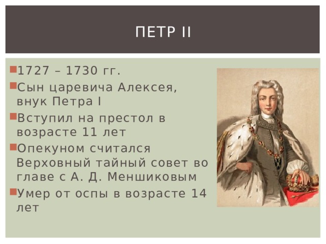 Петр II 1727 – 1730 гг. Сын царевича Алексея, внук Петра I Вступил на престол в возрасте 11 лет Опекуном считался Верховный тайный совет во главе с А. Д. Меншиковым Умер от оспы в возрасте 14 лет 