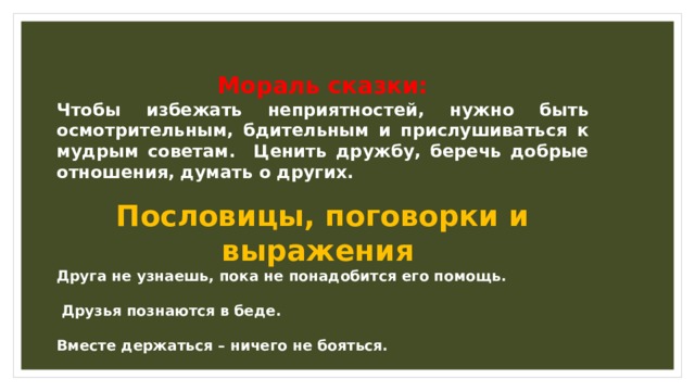 Мораль сказки: Чтобы избежать неприятностей, нужно быть осмотрительным, бдительным и прислушиваться к мудрым советам. Ценить дружбу, беречь добрые отношения, думать о других. Пословицы, поговорки и выражения Друга не узнаешь, пока не понадобится его помощь.   Друзья познаются в беде.  Вместе держаться – ничего не бояться. 