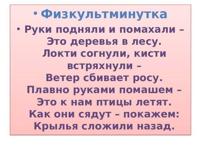 Физкультминутка Руки подняли и помахали –  Это деревья в лесу.  Локти согнули, кисти встряхнули –  Ветер сбивает росу.  Плавно руками помашем –  Это к нам птицы летят.  Как они сядут – покажем:  Крылья сложили назад.  