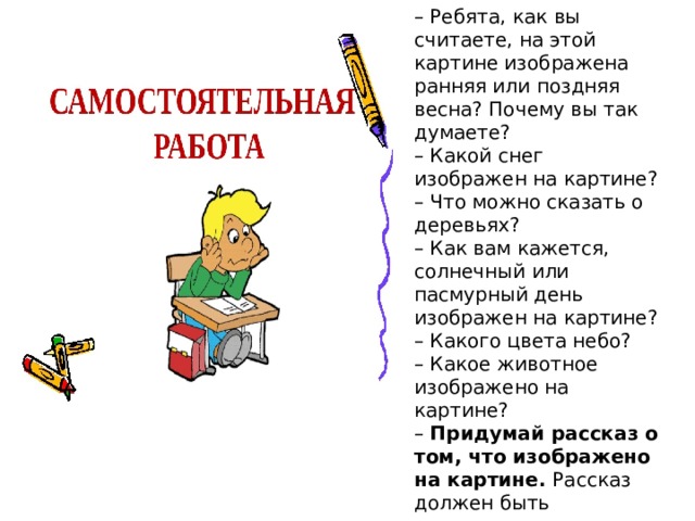 – Ребята, как вы считаете, на этой картине изображена ранняя или поздняя весна? Почему вы так думаете?  – Какой снег изображен на картине?  – Что можно сказать о деревьях?  – Как вам кажется, солнечный или пасмурный день изображен на картине?  – Какого цвета небо?  – Какое животное изображено на картине?  – Придумай рассказ о том, что изображено на картине. Рассказ должен быть интересным, коротким и законченным. Не забудьте сказать, какой был день, описать, какая весна, какая природа. 