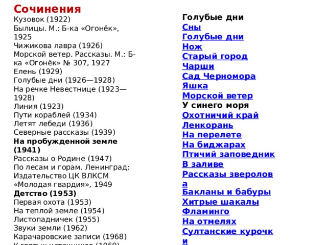 Сочинения Кузовок (1922) Былицы. М.: Б-ка «Огонёк», 1925 Чижикова лавра (1926) Морской ветер. Рассказы. М.: Б-ка «Огонёк» № 307, 1927 Елень (1929) Голубые дни (1926—1928) На речке Невестнице (1923—1928) Линия (1923) Пути кораблей (1934) Летят лебеди (1936) Северные рассказы (1939) На пробужденной земле (1941) Рассказы о Родине (1947) По лесам и горам. Ленинград: Издательство ЦК ВЛКСМ «Молодая гвардия», 1949 Детство (1953) Первая охота (1953) На теплой земле (1954) Листопадничек (1955) Звуки земли (1962) Карачаровские записи (1968) У святых источников (1969) Голубые дни Сны Голубые дни Нож Старый город Чарши Сад Черномора Яшка Морской ветер У синего моря Охотничий край Ленкорань На перелете На биджарах Птичий заповедник В заливе Рассказы зверолова Бакланы и бабуры Хитрые шакалы Фламинго На отмелях Султанские курочки 