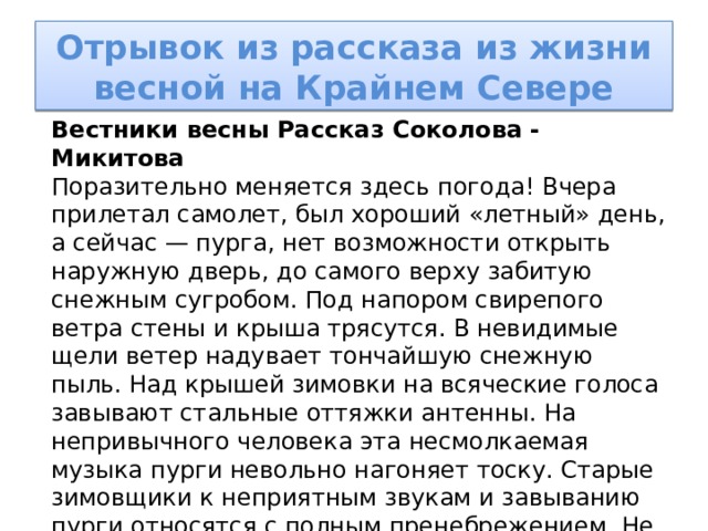 Отрывок из рассказа из жизни весной на Крайнем Севере Вестники весны Рассказ Соколова - Микитова Поразительно меняется здесь погода! Вчера прилетал самолет, был хороший «летный» день, а сейчас — пурга, нет возможности открыть наружную дверь, до самого верху забитую снежным сугробом. Под напором свирепого ветра стены и крыша трясутся. В невидимые щели ветер надувает тончайшую снежную пыль. Над крышей зимовки на всяческие голоса завывают стальные оттяжки антенны. На непривычного человека эта несмолкаемая музыка пурги невольно нагоняет тоску. Старые зимовщики к неприятным звукам и завыванию пурги относятся с полным пренебрежением. Не обращая внимания на разбушевавшуюся в тундре погоду, мы спокойно сидим за столом у раскаленной по-зимнему печки, пьем крепкий чай, беседуем, шутим… 