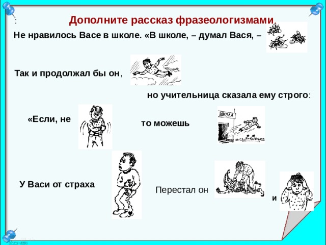 : Дополните рассказ фразеологизмами .   Не нравилось Васе в школе. «В школе, – думал Вася, –  Так и продолжал бы он ,  но учительница сказала ему строго : «Если, не  то можешь  У Васи от страха  Перестал он  и 