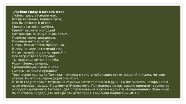 «Люблю грозу в начале мая» Люблю грозу в начале мая,  Когда весенний, первый гром,  Как бы резвяся и играя,  Грохочет в небе голубом. Гремят раскаты молодые!  Вот дождик брызнул, пыль летит…  Повисли перлы дождевые,  И солнце нити золотит… С горы бежит поток проворный,  В лесу не молкнет птичий гам,  И гам лесной, и шум нагорный —  Все вторит весело громам… Ты скажешь: ветреная Геба,  Кормя Зевесова орла,  Громокипящий кубок с неба,  Смеясь, на землю пролила! Творческое наследие Тютчева – книжка в триста небольших стихотворений, письма, четыре статьи. Но это наследие дорогого стоит. В 1836 году впервые тетрадь со стихами Тютчева попала в руки П.А.Вяземского, который её в свою очередь передал Пушкину и Жуковскому. Признанные мэтры высоко оценили творчество молодого дипломата Тютчева. Для опубликования в своём журнале «Современник» Пушкиным было отобрано двадцать четыре стихотворения. Они были подписаны «Ф.Т.» 