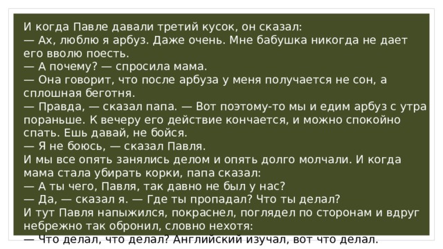 И когда Павле давали третий кусок, он сказал: — Ах, люблю я арбуз. Даже очень. Мне бабушка никогда не дает его вволю поесть. — А почему? — спросила мама. — Она говорит, что после арбуза у меня получается не сон, а сплошная беготня. — Правда, — сказал папа. — Вот поэтому-то мы и едим арбуз с утра пораньше. К вечеру его действие кончается, и можно спокойно спать. Ешь давай, не бойся. — Я не боюсь, — сказал Павля. И мы все опять занялись делом и опять долго молчали. И когда мама стала убирать корки, папа сказал: — А ты чего, Павля, так давно не был у нас? — Да, — сказал я. — Где ты пропадал? Что ты делал? И тут Павля напыжился, покраснел, поглядел по сторонам и вдруг небрежно так обронил, словно нехотя: — Что делал, что делал? Английский изучал, вот что делал. 