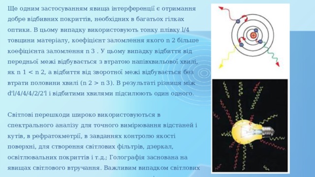 Ще одним застосуванням явища інтерференції є отримання добре відбивних покриттів, необхідних в багатьох гілках оптики. В цьому випадку використовують тонку плівку l/4 товщини матеріалу, коефіцієнт заломлення якого n 2 більше коефіцієнта заломлення n 3 . У цьому випадку відбиття від передньої межі відбувається з втратою напівхвильової хвилі, як n 1  n 3). В результаті різниця між d'l/4/4/4/2/2'l і відбитими хвилями підсилюють один одного. Світлові перешкоди широко використовуються в спектрального аналізу для точного вимірювання відстаней і кутів, в рефратокметрії, в завданнях контролю якості поверхні, для створення світлових фільтрів, дзеркал, освітлювальних покриттів і т.д.; Голографія заснована на явищах світлового втручання. Важливим випадком світлових перешкод є втручання поляризованих променів. 