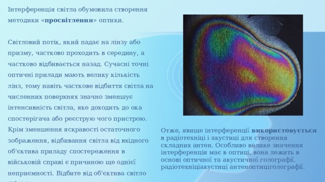 Інтерференція світла обумовила створення методики « просвітлення » оптики. Світловий потік, який падає на лінзу або призму, частково проходить в середину, а частково відбивається назад. Сучасні точні оптичні прилади мають велику кількість лінз, тому навіть часткове відбиття світла на численних поверхнях значно зменшує інтенсивність світла, яке доходить до ока спостерігача або реєструю чого пристрою. Крім зменшення яскравості остаточного зображення, відбивання світла від вхідного об'єктива приладу спостереження в військовій справі є причиною ще однієї неприємності. Відбите від об'єктива світло (