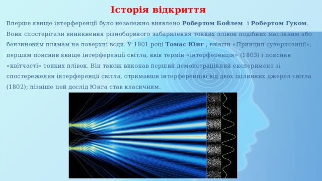 Історія відкриття Вперше явище інтерференції було незалежно виявлено Робертом Бойлем і Робертом Гуком . Вони спостерігали виникнення різнобарвного забарвлення тонких плівок подібних масляним або бензиновим плямам на поверхні води. У 1801 році Томас Юнг , ввівши «Принцип суперпозиції», першим пояснив явище інтерференції світла, ввів термін «інтерференція» (1803) і пояснив «квітчасті» тонких плівок. Він також виконав перший демонстраційний експеримент зі спостереження інтерференції світла, отримавши інтерференцію від двох щілинних джерел світла (1802); пізніше цей дослід Юнга став класичним. 