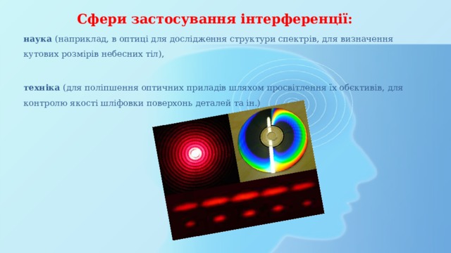 Сфери застосування інтерференції: наука (наприклад, в оптиці для дослідження структури спектрів, для визначення кутових розмірів небесних тіл), техніка (для поліпшення оптичних приладів шляхом просвітлення їх обєктивів, для контролю якості шліфовки поверхонь деталей та ін.) 